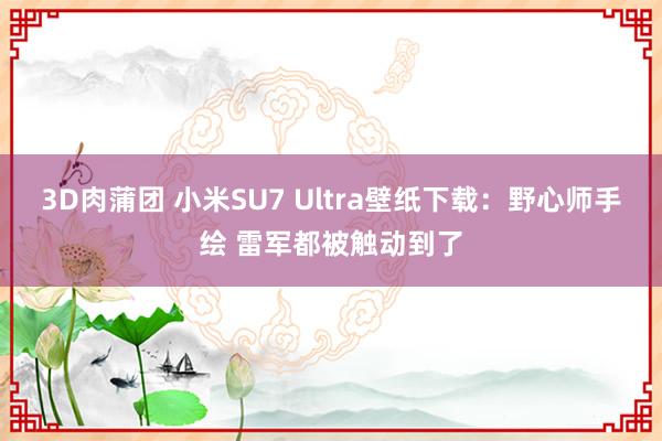 3D肉蒲团 小米SU7 Ultra壁纸下载：野心师手绘 雷军都被触动到了