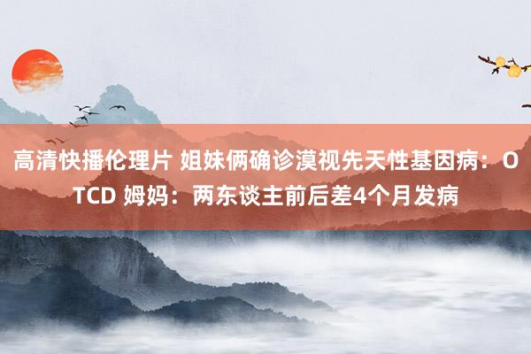 高清快播伦理片 姐妹俩确诊漠视先天性基因病：OTCD 姆妈：两东谈主前后差4个月发病