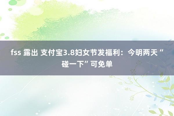 fss 露出 支付宝3.8妇女节发福利：今明两天“碰一下”可免单