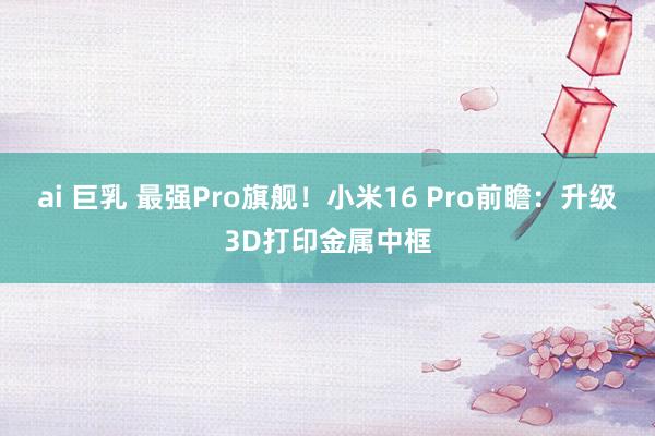ai 巨乳 最强Pro旗舰！小米16 Pro前瞻：升级3D打印金属中框