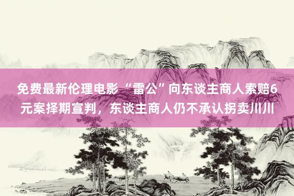 免费最新伦理电影 “雷公”向东谈主商人索赔6元案择期宣判，东谈主商人仍不承认拐卖川川