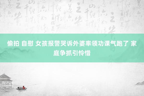 偷拍 自慰 女孩报警哭诉外婆率领功课气跑了 家庭争抓引怜惜