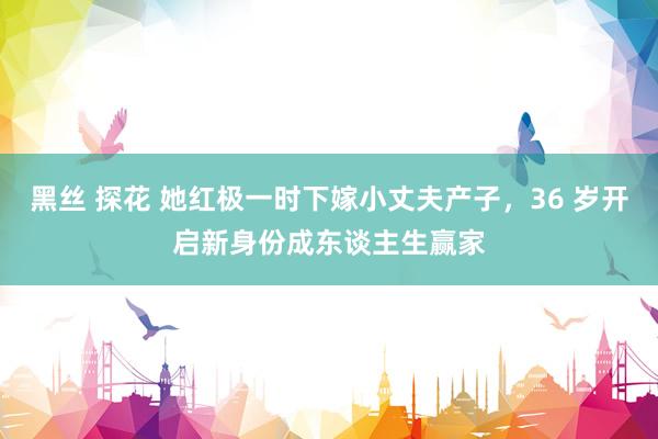 黑丝 探花 她红极一时下嫁小丈夫产子，36 岁开启新身份成东谈主生赢家