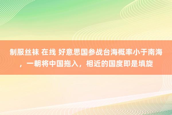 制服丝袜 在线 好意思国参战台海概率小于南海，一朝将中国拖入，相近的国度即是填旋