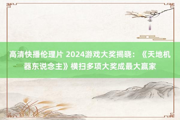 高清快播伦理片 2024游戏大奖揭晓：《天地机器东说念主》横扫多项大奖成最大赢家