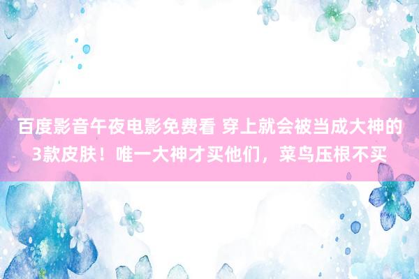 百度影音午夜电影免费看 穿上就会被当成大神的3款皮肤！唯一大神才买他们，菜鸟压根不买