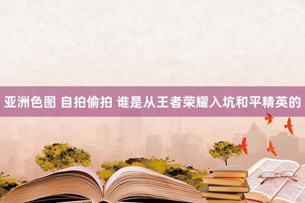 亚洲色图 自拍偷拍 谁是从王者荣耀入坑和平精英的