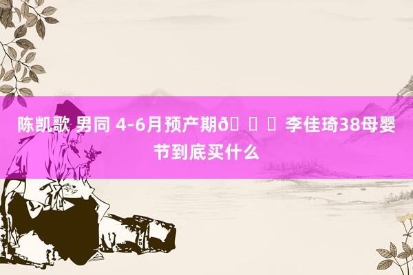 陈凯歌 男同 4-6月预产期🔍李佳琦38母婴节到底买什么