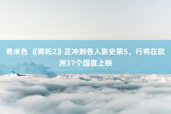 奇米色 《哪吒2》正冲刺各人影史第5，行将在欧洲37个国度上映