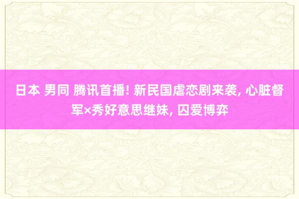 日本 男同 腾讯首播! 新民国虐恋剧来袭， 心脏督军×秀好意思继妹， 囚爱博弈