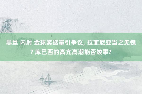 黑丝 内射 金球奖掂量引争议, 拉菲尼亚当之无愧? 库巴西的高亢高潮能否竣事?