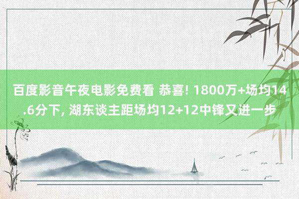 百度影音午夜电影免费看 恭喜! 1800万+场均14.6分下， 湖东谈主距场均12+12中锋又进一步