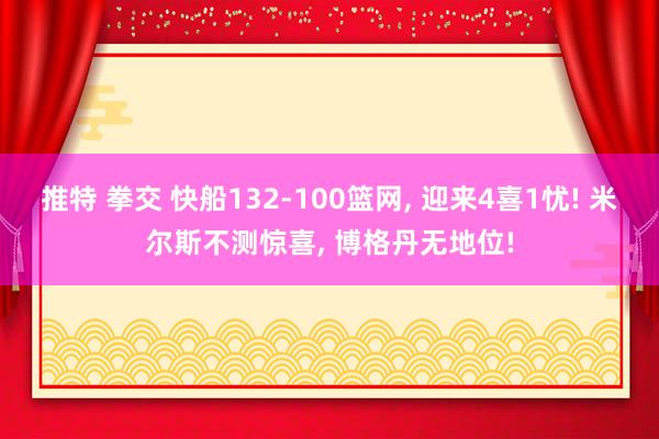 推特 拳交 快船132-100篮网， 迎来4喜1忧! 米尔斯不测惊喜， 博格丹无地位!