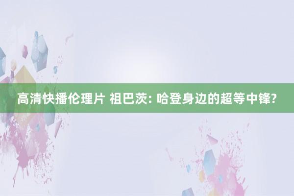 高清快播伦理片 祖巴茨: 哈登身边的超等中锋?
