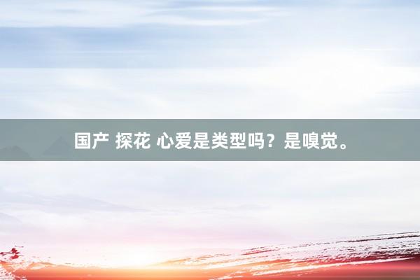 国产 探花 心爱是类型吗？是嗅觉。