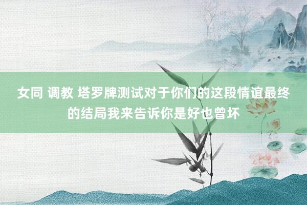 女同 调教 塔罗牌测试对于你们的这段情谊最终的结局我来告诉你是好也曾坏
