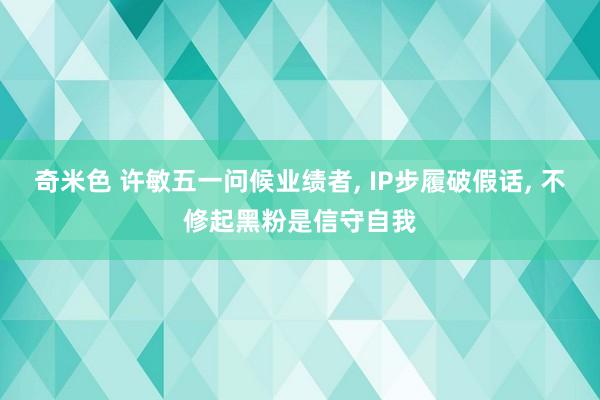 奇米色 许敏五一问候业绩者， IP步履破假话， 不修起黑粉是信守自我