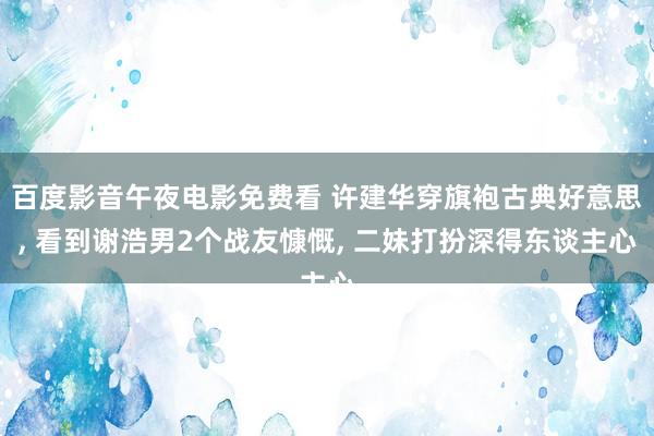 百度影音午夜电影免费看 许建华穿旗袍古典好意思， 看到谢浩男2个战友慷慨， 二妹打扮深得东谈主心