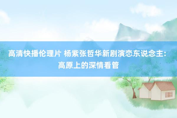 高清快播伦理片 杨紫张哲华新剧演恋东说念主: 高原上的深情看管