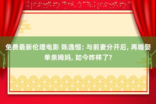 免费最新伦理电影 陈逸恒: 与前妻分开后， 再婚娶单亲姆妈， 如今咋样了?