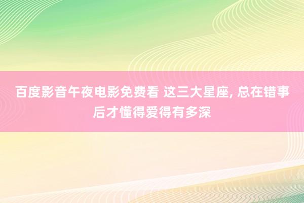 百度影音午夜电影免费看 这三大星座， 总在错事后才懂得爱得有多深