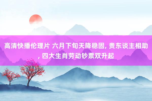 高清快播伦理片 六月下旬天降稳固， 贵东谈主相助， 四大生肖劳动钞票双升起