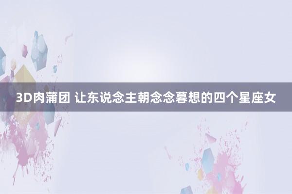 3D肉蒲团 让东说念主朝念念暮想的四个星座女