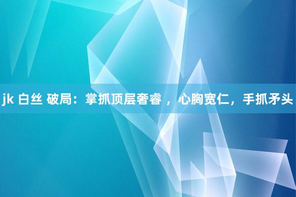 jk 白丝 破局：掌抓顶层奢睿 ，心胸宽仁，手抓矛头