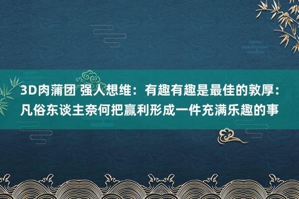 3D肉蒲团 强人想维：有趣有趣是最佳的敦厚：凡俗东谈主奈何把赢利形成一件充满乐趣的事