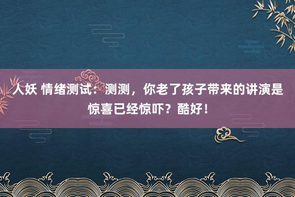 人妖 情绪测试：测测，你老了孩子带来的讲演是惊喜已经惊吓？酷好！