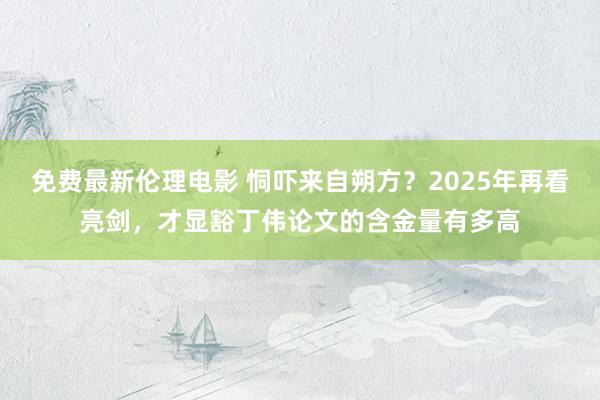 免费最新伦理电影 恫吓来自朔方？2025年再看亮剑，才显豁丁伟论文的含金量有多高