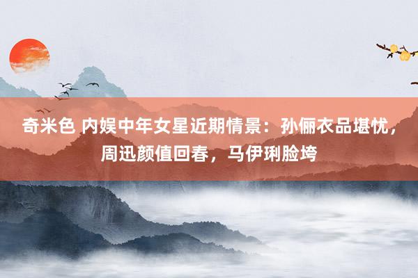 奇米色 内娱中年女星近期情景：孙俪衣品堪忧，周迅颜值回春，马伊琍脸垮
