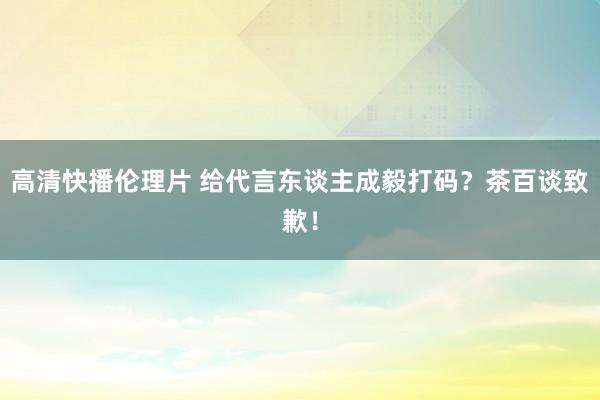 高清快播伦理片 给代言东谈主成毅打码？茶百谈致歉！