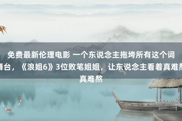 免费最新伦理电影 一个东说念主拖垮所有这个词舞台，《浪姐6》3位败笔姐姐，让东说念主看着真难熬